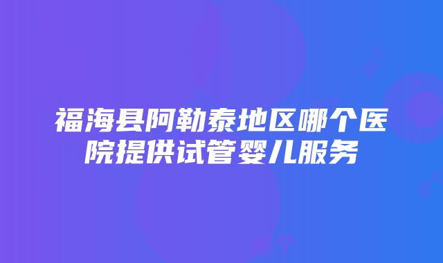 福海县阿勒泰地区哪个医院提供试管婴儿服务