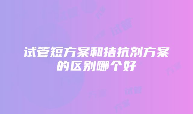 试管短方案和拮抗剂方案的区别哪个好