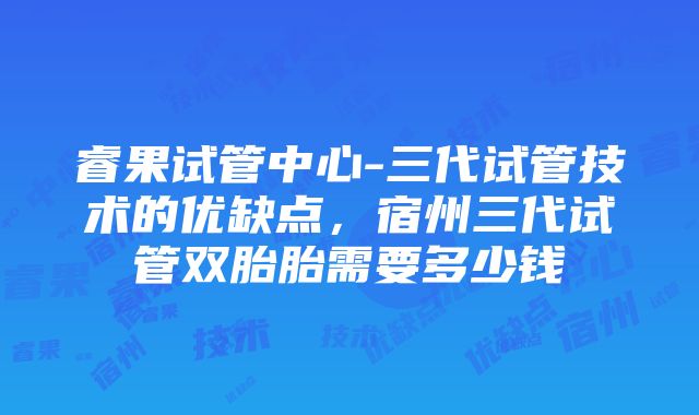 睿果试管中心-三代试管技术的优缺点，宿州三代试管双胎胎需要多少钱