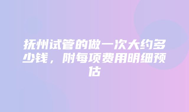 抚州试管的做一次大约多少钱，附每项费用明细预估