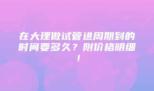 在大理做试管进周期到的时间要多久？附价格明细！