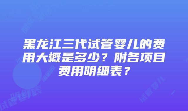 黑龙江三代试管婴儿的费用大概是多少？附各项目费用明细表？