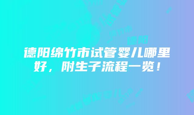 德阳绵竹市试管婴儿哪里好，附生子流程一览！