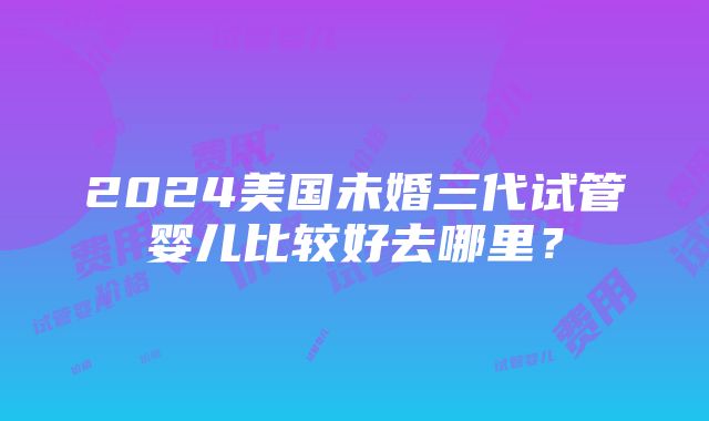 2024美国未婚三代试管婴儿比较好去哪里？