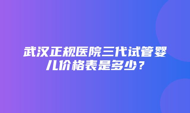 武汉正规医院三代试管婴儿价格表是多少？