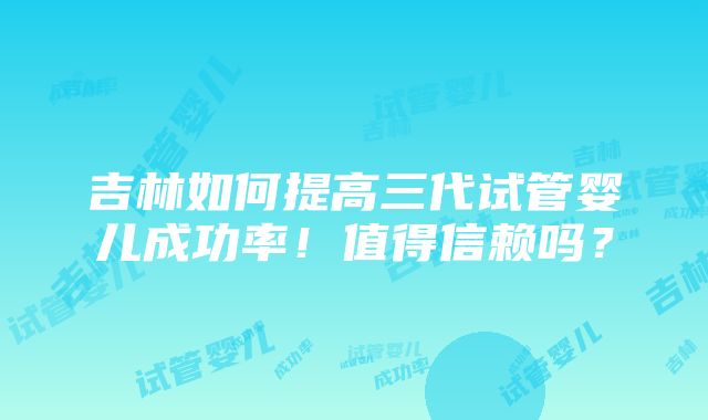 吉林如何提高三代试管婴儿成功率！值得信赖吗？