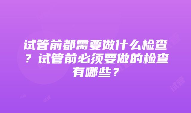 试管前都需要做什么检查？试管前必须要做的检查有哪些？