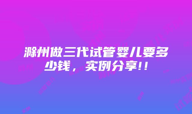 滁州做三代试管婴儿要多少钱，实例分享!！