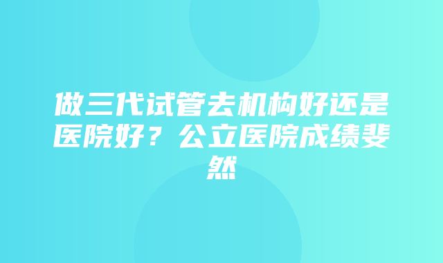 做三代试管去机构好还是医院好？公立医院成绩斐然