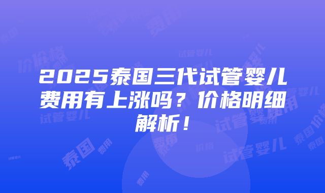 2025泰国三代试管婴儿费用有上涨吗？价格明细解析！