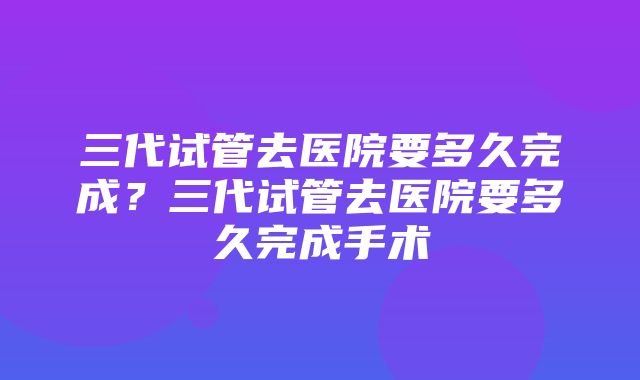 三代试管去医院要多久完成？三代试管去医院要多久完成手术