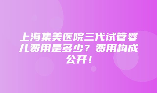 上海集美医院三代试管婴儿费用是多少？费用构成公开！