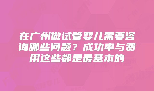 在广州做试管婴儿需要咨询哪些问题？成功率与费用这些都是最基本的