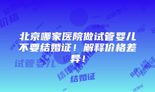 北京哪家医院做试管婴儿不要结婚证！解释价格差异！