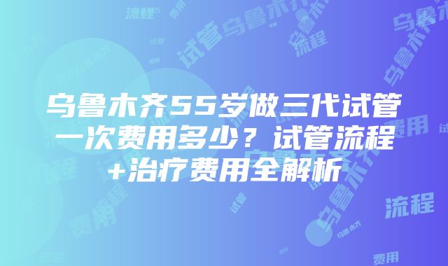 乌鲁木齐55岁做三代试管一次费用多少？试管流程+治疗费用全解析