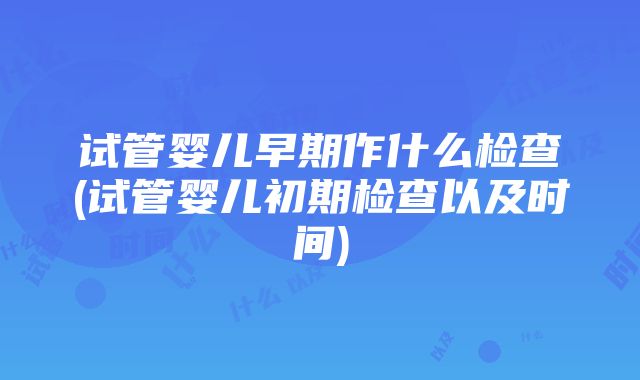 试管婴儿早期作什么检查(试管婴儿初期检查以及时间)