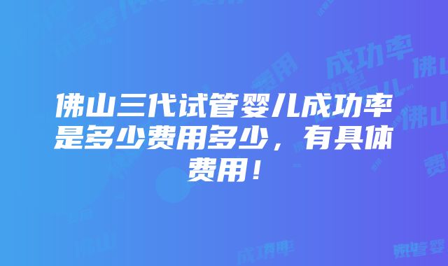 佛山三代试管婴儿成功率是多少费用多少，有具体费用！