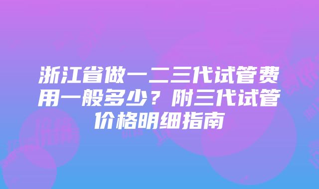 浙江省做一二三代试管费用一般多少？附三代试管价格明细指南