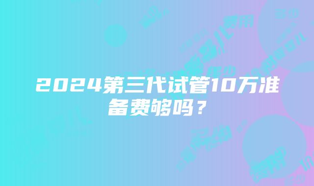 2024第三代试管10万准备费够吗？