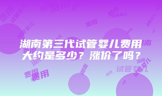 湖南第三代试管婴儿费用大约是多少？涨价了吗？