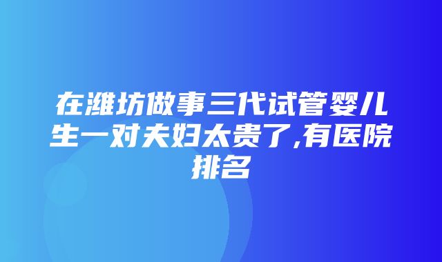 在潍坊做事三代试管婴儿生一对夫妇太贵了,有医院排名