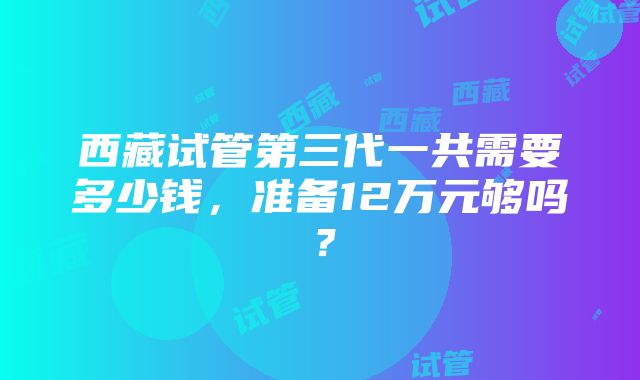 西藏试管第三代一共需要多少钱，准备12万元够吗？