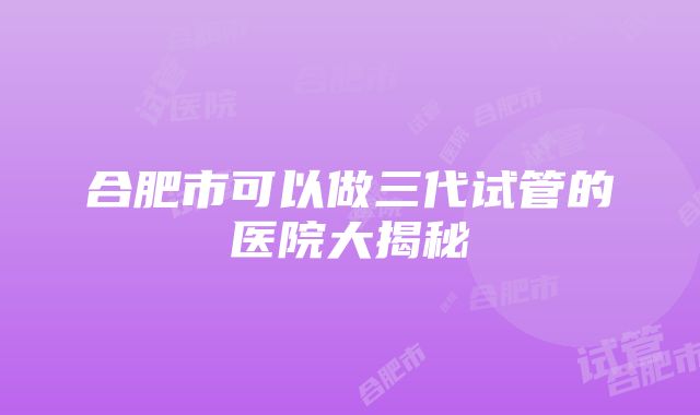 合肥市可以做三代试管的医院大揭秘