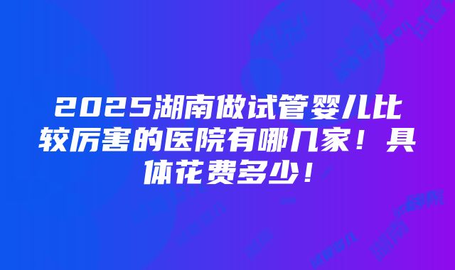 2025湖南做试管婴儿比较厉害的医院有哪几家！具体花费多少！