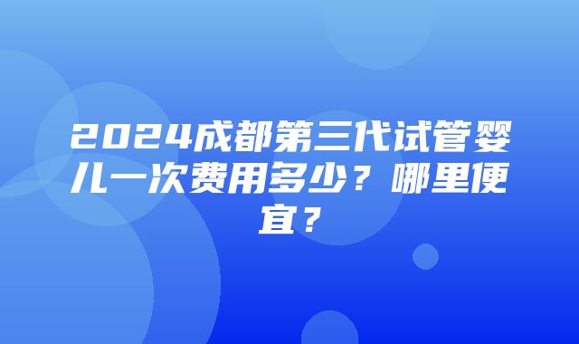 2024成都第三代试管婴儿一次费用多少？哪里便宜？