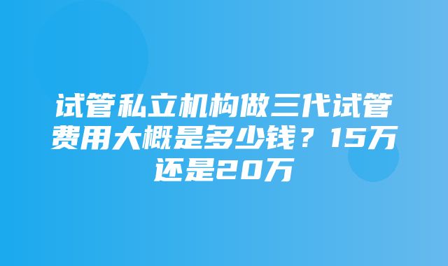 试管私立机构做三代试管费用大概是多少钱？15万还是20万