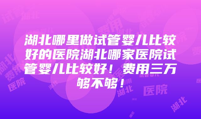 湖北哪里做试管婴儿比较好的医院湖北哪家医院试管婴儿比较好！费用三万够不够！