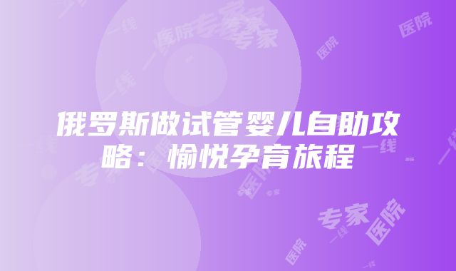 俄罗斯做试管婴儿自助攻略：愉悦孕育旅程