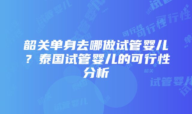 韶关单身去哪做试管婴儿？泰国试管婴儿的可行性分析