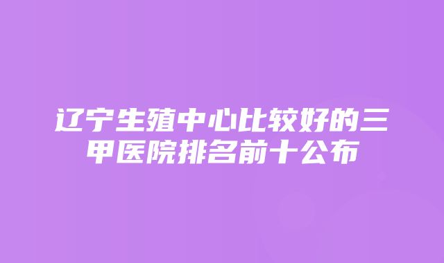 辽宁生殖中心比较好的三甲医院排名前十公布