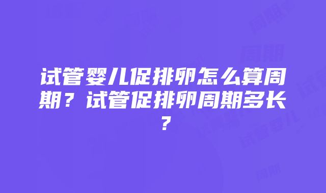 试管婴儿促排卵怎么算周期？试管促排卵周期多长？