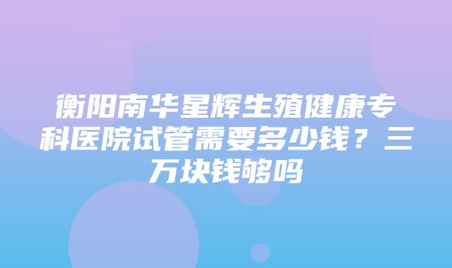 衡阳南华星辉生殖健康专科医院试管需要多少钱？三万块钱够吗