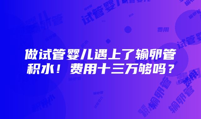 做试管婴儿遇上了输卵管积水！费用十三万够吗？