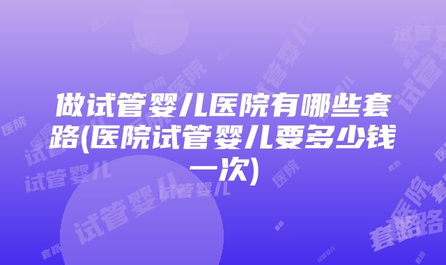 做试管婴儿医院有哪些套路(医院试管婴儿要多少钱一次)