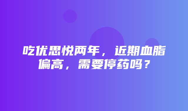 吃优思悦两年，近期血脂偏高，需要停药吗？