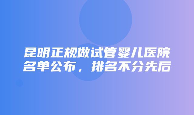 昆明正规做试管婴儿医院名单公布，排名不分先后