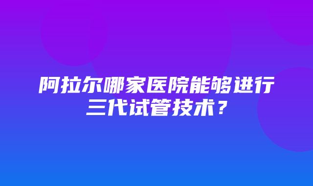 阿拉尔哪家医院能够进行三代试管技术？