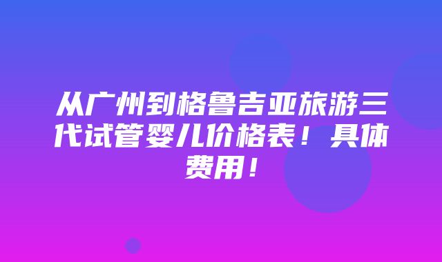 从广州到格鲁吉亚旅游三代试管婴儿价格表！具体费用！