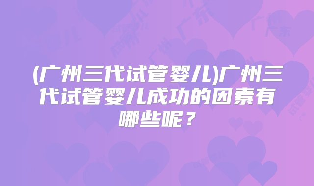 (广州三代试管婴儿)广州三代试管婴儿成功的因素有哪些呢？