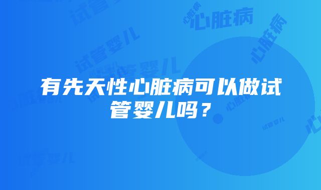 有先天性心脏病可以做试管婴儿吗？