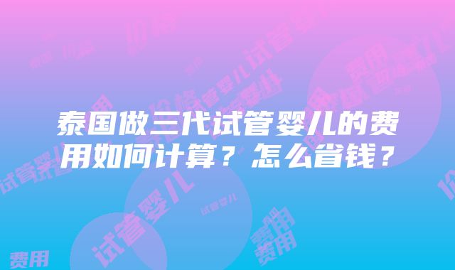 泰国做三代试管婴儿的费用如何计算？怎么省钱？