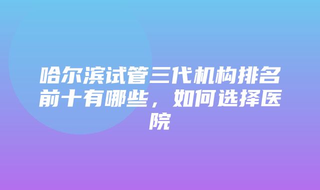 哈尔滨试管三代机构排名前十有哪些，如何选择医院