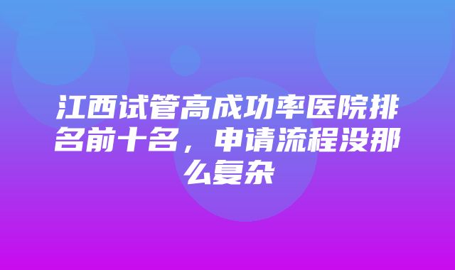 江西试管高成功率医院排名前十名，申请流程没那么复杂