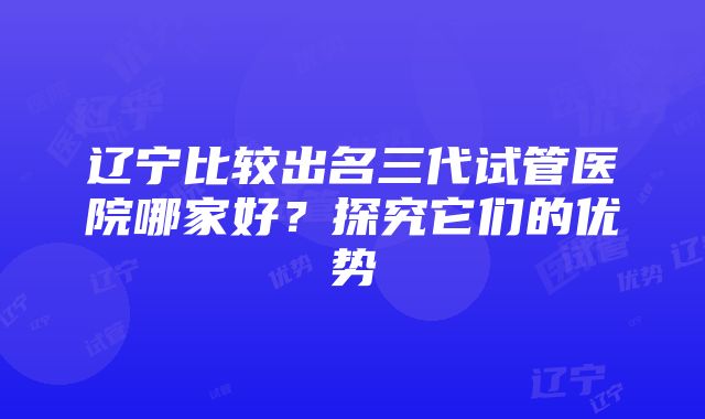 辽宁比较出名三代试管医院哪家好？探究它们的优势