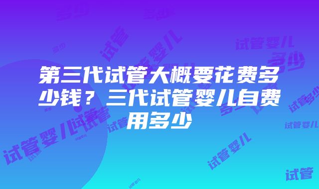 第三代试管大概要花费多少钱？三代试管婴儿自费用多少