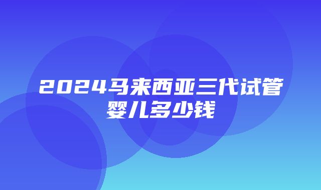 2024马来西亚三代试管婴儿多少钱